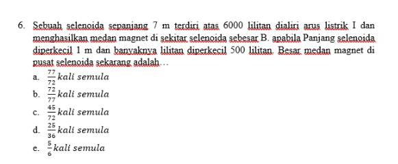 a. 6. Sebuah selenoida sepanjang 7 m terdiri atas 6000 lilitan dialiti arus listrik I dan menghasilkan medan magnet di sekitar selengida sebesar B. apabila Panjang selenoida diperkecil 1 m dan banyaknya lilitan diperkecil 500 lilitan. Besar, medan magnet di pusat selengida sekarang adalah... kali semula kali semula kali semula kali semula kali semula b 72 77 45 72 c. d. 36 e. 