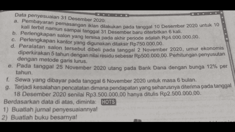 5. asalnya Pada tanggal 31 Januari 2020, perusahaan PT Gerhana yang bergerak dalam bidang jasa penyewaan alat pesta menyajikan data sebagai berikut. Pendapatan sewa gedung Rp5.000.000,00 Beban usaha: Beban upah Rp1.000.000,00 Beban iklan Rp200.000,00 Beban telepon dan listrik Rp200.000,00 Beban rupa-rupa Rp 100.000,00 Ekuitas awal Rp9.000.000,00 Pengambilan pribadi Rp 1.000.000,00 Berdasarkan data di atas, buatlah laporan perubahan ekuitas per 31 Januari 2020 
Data penyesuaian 31 Desember 2020: a. Pembayaran pemasangan iklan dilakukan pada tanggal 10 Desember 2020 untuk 10 kali terbit namun sampai tanggal 31 Desember baru diterbitkan 6 kali . b. Perlengkapan salon yang tersisa pada akhir periode adalah Rp4.000.000,00. c. Perlengkapan kantor yang digunakan ditaksir Rp750.000,00. d. Peralatan salon tersebut dibeli pada tanggal 2 November 2020, umur ekonomis diperkirakan 5 tahun dengan nilai residu sebesar Rp500.000,00. Perhitungan penyusutan dengan metode garis lurus. e. Pada tanggal 25 November 2020 utang pada Bank Dana dengan bunga 12% per tahun. f. Sewa yang dibayar pada tanggal 6 November 2020 untuk masa 6 bulan. g. Terjadi kesalahan pencatatan dimana pendapatan yang seharusnya diterima pada tanggal 18 Desember 2020 senilai Rp3.500.000,00 hanya ditulis Rp2.500.000,00. Berdasarkan data di atas, diminta: HOTS 1) Buatlah jurnal penyesuaiannya! 2) Buatlah buku besarnya! 