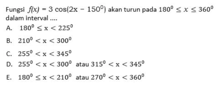 = Fungsi f(x) = 3 cos(2x - 150°) akan turun pada 180º < X < 360° dalam interval .... A. 180° SX<225° B. 210º < x < 300° C. 2550 < x < 3450 D. 255° < x < 300° atau 315º < x < 345° E. 180° <x< 210° atau 270º < x < 360° 