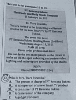 This is for PT Kecs und Electrold Daily News ILA The Than You are the langue for the Smart TV The will be PT Kencana Bom Mesting Wednesday, August 18, 2011 AM drop Dresscode professional dress You can levitet more people as the make an on-the-spot unboxing and review video. Lighting and make-up are provided by the studie RSVP Diana (0000100001104) (13) Who Is Mrs. Tara Swastika? The person in charge of PT Kencana Sukma By A salesperson of a new Smart TV product A consumer of PT Kencana Sukma D. A cameraman of the company E A gadget reviewer 