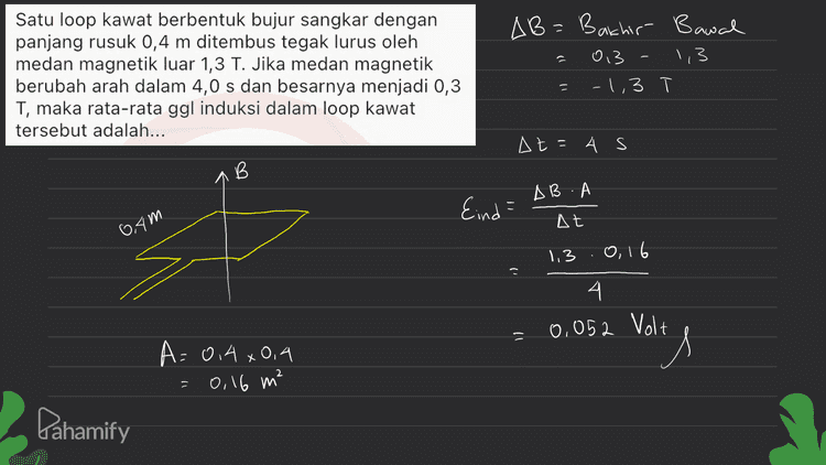 Satu loop kawat berbentuk bujur sangkar dengan panjang rusuk 0,4 m ditembus tegak lurus oleh medan magnetik luar 1,3 T. Jika medan magnetik berubah arah dalam 4,0 s dan besarnya menjadi 0,3 T, maka rata-rata ggl induksi dalam loop kawat tersebut adalah... AB=Bachir Bawal 013 1,3 -1,3 - = At=4 s B В AB. Eind = At 04m 1,3.0,16 1) 4. 0,052 Volt it A=0,4 x0,9 = 0,16 m² Pahamify 
î Sepotong kawat berarus listrik / dengan arah sejajar Y, berada diantara dua kutub magnet (lihat gambar). B S il kaidah tangan kanan Gaya Lorentz yang dialami kawat searah dengan... arah Lorentz pada Sesuai kaidah aturan tangan Kawat mengarah ke 1 kanan, sumbu -X 9 gaya Pahamify 