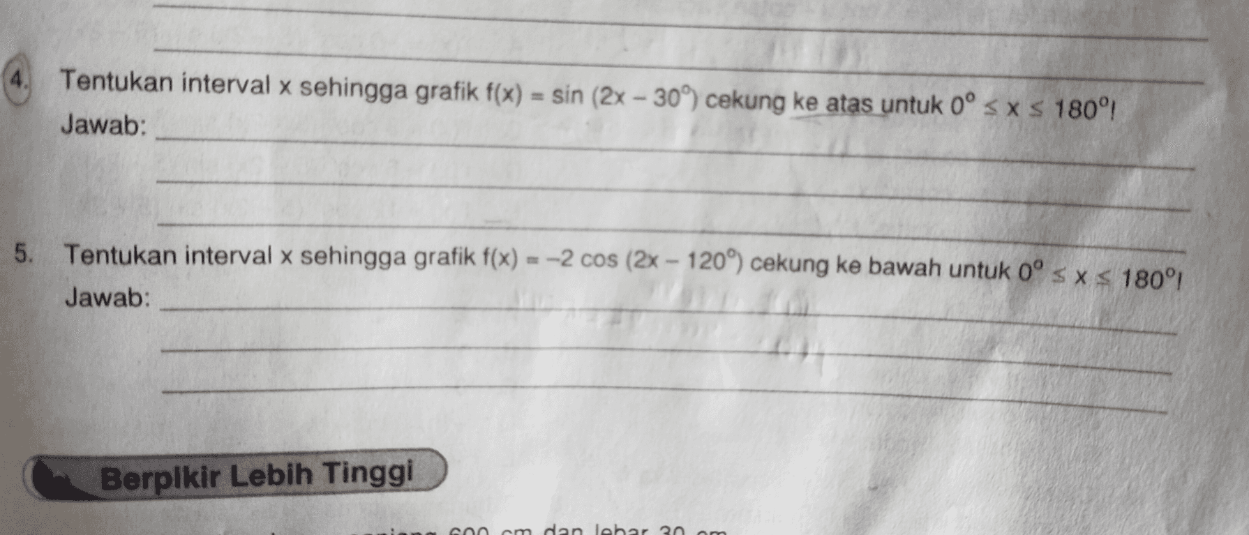 4. Tentukan interval x sehingga grafik f(x) = sin (2x - 309) cekung ke atas untuk 0º < x < 180°! Jawab: Х 5. Tentukan interval x sehingga grafik f(x) = -2 cos (2x - 120°) cekung ke bawah untuk 0° s x S 180° Jawab: Berpikir Lebih Tinggi am dan lebar 2 am 
