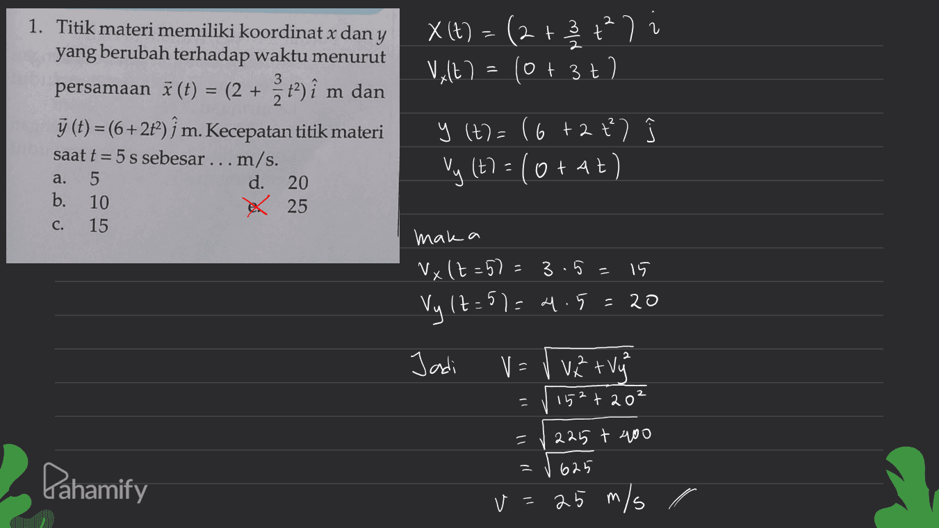 2 X(t) = (2+ 3 t² ) = 23 Valt=10+ 3t? 7 m 1. Titik materi memiliki koordinat x dan y yang berubah terhadap waktu menurut persamaan ž (t) = (2 + z t2) î m dan ý (t) =(6+2t2) ſ m. Kecepatan titik materi saat t = 5 s sebesar ... m/s. a. d. 20 b. 10 25 15 2 y (t) = 16+ 2 t) Vy (t) =/orat) C. mak a Nx (t=57= 15 Vy lt=51=4.5=20 3.5= х 2 Jadi V = vzrvy 152 +20° - = 225 t 400 625 Pahamify v=25 m/s r 