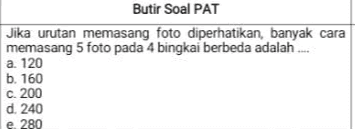 Butir Soal PAT Jika urutan memasang foto diperhatikan, banyak cara memasang 5 foto pada 4 bingkai berbeda adalah a. 120 b. 160 c. 200 d. 240 e 280 