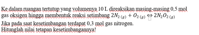Ke dalam ruangan tertutup yang volumenya 10 L direaksikan masing-masing 0,5 mol gas oksigen hingga membentuk reaksi setimbang 2N2 (g) + O2() 2N202 (9) Jika pada saat kesetimbangan terdapat 0,3 mol gas nitrogen. Hitunglah nilai tetapan kesetimbangannya! 