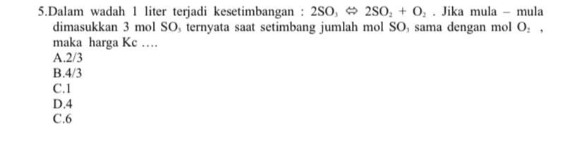 5.Dalam wadah 1 liter terjadi kesetimbangan : 250, 250, + 02 . Jika mula - mula dimasukkan 3 mol So, ternyata saat setimbang jumlah mol SO, sama dengan mol O2 , maka harga Kc .... A.2/3 B.4/3 C.1 D.4 C.6 