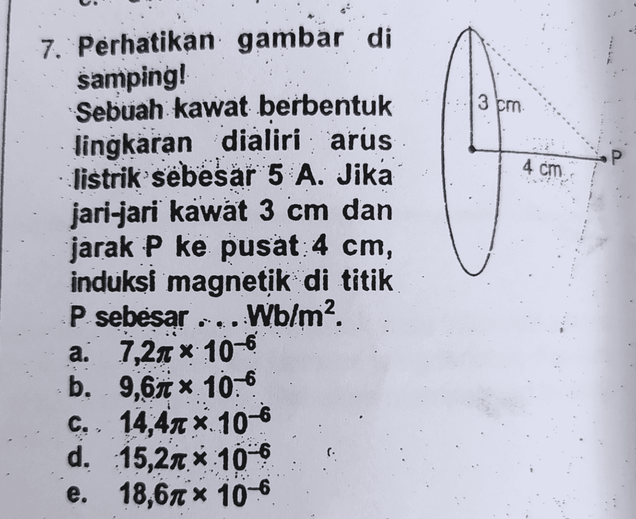 3 cm Р 4 cm 7. Perhatikan gambar di samping! Sebuah kawat berbentuk lingkaran dialiri arus listrik sebesar 5 A. Jika jari-jari kawat 3 cm dan jarak P ke pusat: 4 cm, induksi magnetik di titik P sebesar Wblm? a. 7,20 x 10-6 b, 9,61 . 106 C., 14,41 *. 10-6 d. 15,21 * 10 e. 18,61 * 106 