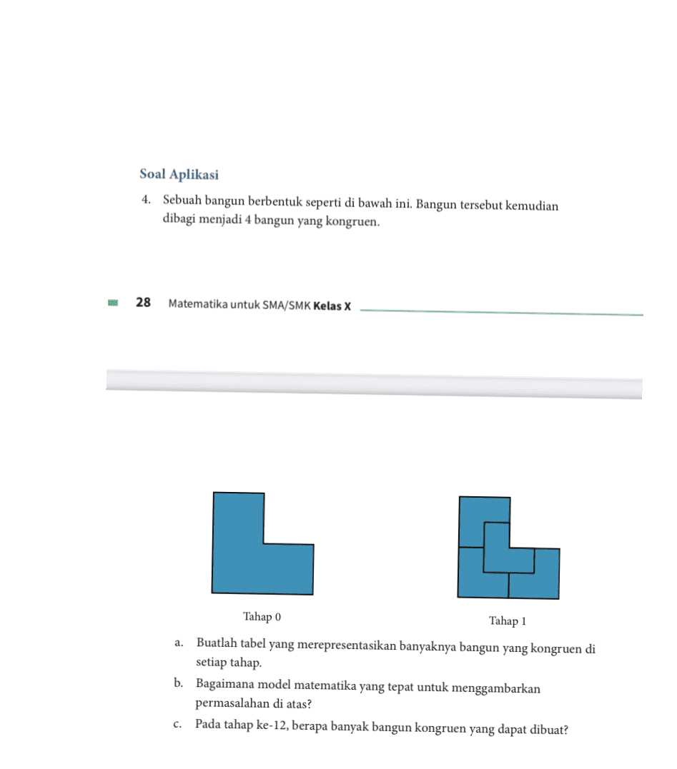 Soal Aplikasi 4. Sebuah bangun berbentuk seperti di bawah ini. Bangun tersebut kemudian dibagi menjadi 4 bangun yang kongruen. 28 Matematika untuk SMA/SMK Kelas X L a. Tahap 0 Tahap 1 Buatlah tabel yang merepresentasikan banyaknya bangun yang kongruen di setiap tahap b. Bagaimana model matematika yang tepat untuk menggambarkan permasalahan di atas? Pada tahap ke-12, berapa banyak bangun kongruen yang dapat dibuat? c. 