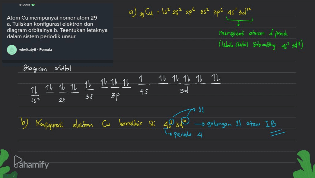 s poin a) ag Cu = 15² 25² 2p6 38² 3p6 4s' 45'3d" Atom Cu mempunyai nomor atom 29 a. Tuliskan konfigurasi elektron dan diagram orbitalnya b. Teentukan letaknya dalam sistem periodik unsur mengikuti aturan d penuh (lebih stabil dibanding 45² 349) wiwikaty6 . Pemula diagram orbital 1 11 11 11 11 11 30 11 11 11 11 11 11 11 11 45 35 3p Ist 25 b) Konfigurasi 10 elektron Cu berakhir di 48 3d Coperiode 4 golongan II atau IB Dahamify 