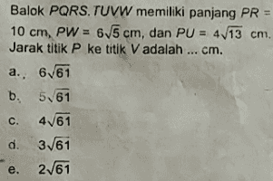 Balok PQRSTUVW memiliki panjang PR = 10 cm, PW = 65 cm, dan PU = 4 13 cm. Jarak titik P ke titik V adalah ... cm. a. 6/61 b. 561 c. 4/61 d. 3/61 e. 2/61 