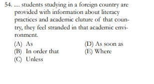 54. .... students studying in a foreign country are provided with information about literacy practices and academic cluture of that coun- try, they feel stranded in that academic envi- ronment. (A) As (D) As soon as (B) In order that (E) Where (C) Unless 