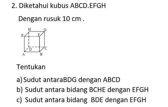 1.Diketahui Balok ABCD.EFGH Н. G E F D B Dengan rusuk AB =8 cm,BC = 6cm Dan AE = 5cm. Tentukan a). Tg < ( BCHE dengan ABCD) b) Tg < (CDEF dengan EFGH) c) < ( BDG dengan ABCD ) 
2. Diketahui kubus ABCD.EFGH Dengan rusuk 10 cm. н G F E 1 D A B Tentukan a) Sudut antaraBDG dengan ABCD b) Sudut antara bidang BCHE dengan EFGH c) Sudut antara bidang BDE dengan EFGH 
| 3. Diketahuin Limas E.ABCD E с А B AB = 8 cm ,BC = 6cm dan EA=EB=EC=ED = 13 cm a) Sudut antara bidang EAB dengan ABCD b) Sudut antara EAB dengan EDC c) Sudut antara EBCdengan EAD 