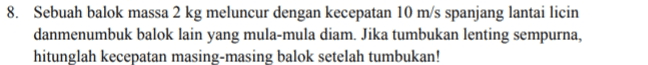 8. Sebuah balok massa 2 kg meluncur dengan kecepatan 10 m/s spanjang lantai licin danmenumbuk balok lain yang mula-mula diam. Jika tumbukan lenting sempurna, hitunglah kecepatan masing-masing balok setelah tumbukan! 