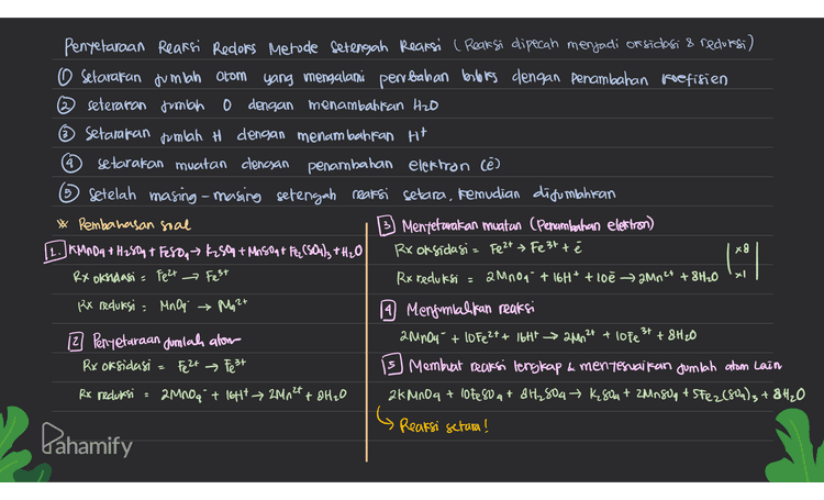 4 5 3 Penyelaraan Reaksi Redlors Metode Setengah Reaksi ( Reaksi dipecah menjadi or sidasi & redursi) O Setarakan jumlah atom yang mengalami perubahan berbiss dengan penambahan koefisien ② seteraran jumlah o dengan menambalifan H2O ~ Setarakan jumlah H dengan menambahkan H+ setarakan muatan clenayan penambahan elektron (e) Setelah masing-masing setengah reaksi setara, kemudian disumlahkan * Pembahasan soal Mentetarakan muatan (Penambahan elettron) 11. KG: 07+S42 Hill A 3 + Snclate the Rx oksidasi = Suat En att ze Rx oksidasi Sn? Rx reduksi a Cr2O7²- + 14H* t6e → 2Cr3+ +7H 20 Rx Veduksi = Cr₂O7²- 19 Menjumlahkan reaksi 12 Penyetaraan Jumlah alom 38n2+ + Cr2O7²" + 144 → 38097+ 20² + 7H2O Rx oksidasi = Sn2t Snat Membuat reaksi lengkap & menyesuaikan jumlah atom k dan Rx redursi a + 14H* &631 + 7H₂O K₂Cr2O7+ 38nCl2 + 14HC → 20rc3 +38nca + 2kC+7H2O Reaksi setara! X3 1 2+ RI y Snat G 34 2- Cr₂O Pahamify 
4 5 Penyelaraan Reaksi Redlors Metode Setengah Reaksi ( Reaksi dipecah menjadi or sidasi & redursi) O Setarakan jumlah atom yang mengalami perubahan berbis dengan penambahan koefisien ② seteraran jumlah o dengan menambalifan H2O ☺ Setarakan jumlah H dengan menambahkan H+ setarakan muatan clencsan penambahan elektron (e) Setelah masing-masing setengah reaksi setara, kemudian disumlahkan * Pembahasan soal Mentetarakan muatan (Penambahan elettron) [1.JKM 184 + H250+ Fe88, K2509 + M150+ F(88423+H2O Rx oksidasi = Fe2+ Fe 3t té x RX oksidasi = Pezt → Fest Rx reduksi a mnou + 16H+ + loe 2MM2+ +8H20 RX reduksi = Mn Oq → Mg 2+ 14 Mengunial fan reaksi 12 Penyetaraan jumlah alom 2 MnO4 + 10 Fe2+ + 16tt - 200² +8H₂O Rx oksidasi Fe 2+ Fest Membuat reaksi lengkap & menyesuaikan jumlah atom Lain Rx reduksi 2000a + IgHt 2Mn 24 + 8H2O 2KMnO4 + loteso at dH₂804 K804+ 2MNS OG + SFe2(802)3 +8H₂O 3 lavo xel 2t & lote 3+ 2 Reaksi setara! Pahamify 