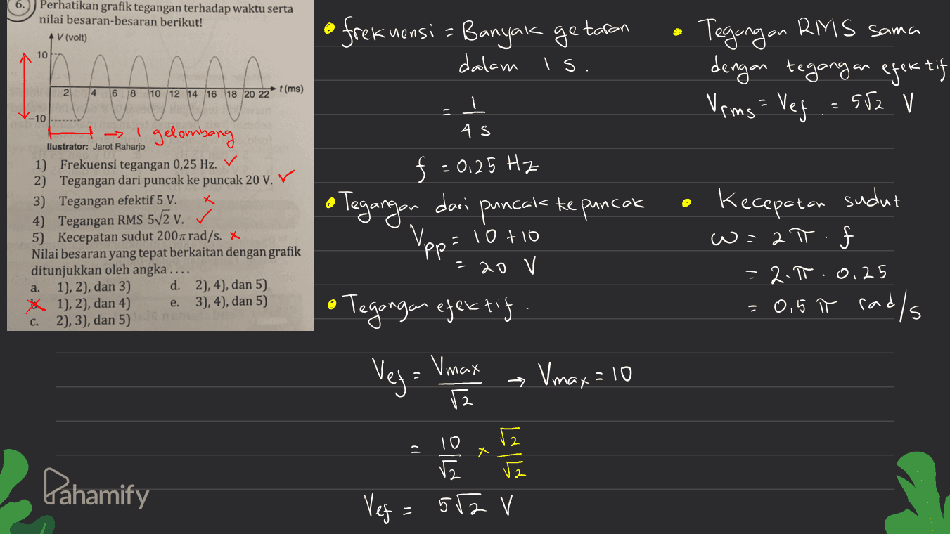 Perhatikan grafik tegangan terhadap waktu serta nilai besaran-besaran berikut! *V (volt) 10 is. Tegangan RMS sama dengan tegangan efektif Verms= Veg .=552 V 2 t(ms) 4 6 8 10 12 14 16 18 20 22 V - V-10------ - 1 gelombang llustrator: Jarot Raharjo 1) Frekuensi tegangan 0,25 Hz. 2) Tegangan dari puncak ke puncak 20 V. V 3) Tegangan efektif 5 V. X 4) Tegangan RMS 572 v. 5) Kecepatan sudut 2007 rad/s. X Nilai besaran yang tepat berkaitan dengan grafik ditunjukkan oleh angka .... 1), 2), dan 3) d. 2), 4), dan 5) * 1), 2), dan 4) e. 3), 4), dan 5) c. 2), 3), dan 5) frekuensi = Banyak getaran dalam ㅗ 4S f = 0,25 Hz • Tegangan dari puncak ke puncak 'pp =10+10 до у Kecepatan sudut w=ał. = 2.1.0.25 = 0,5 t rad/s a. • Tegangan efektif Vey= Vanat a Vmax Vmax=10 个 10 X ماگم اگر اگر Pahamify Veg 552 V 