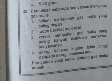 C. 5,40 gram 32. Perhatikan beberapa pernyataan mengenai gas mulia 1. helium merupakan gas mulia yang paling ringan 2. radon bersifat radioaktif 3. xenon merupakan gas mulia yang paling banyak disintesis senyawa- senyawanya 4. energiionisasi kripton lebih tinggi daripada energi ioniasasi neon Pernyataan yang benar tentang gas mulia adalah .... 