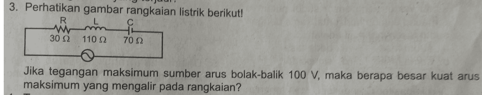 3. Perhatikan gambar rangkaian listrik berikut! R W 30 Ω 110 22 70 S2 Jika tegangan maksimum sumber arus bolak-balik 100 V, maka berapa besar kuat arus maksimum yang mengalir pada rangkaian? 