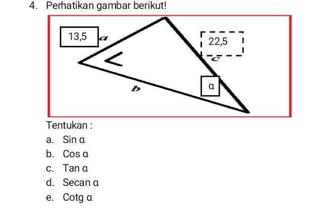 4. Perhatikan gambar berikut! 13,5 a 22,5 1 b a a Tentukan : a. Sin a b. Cosa c. Tan a d. Secan a e. Cotg a 