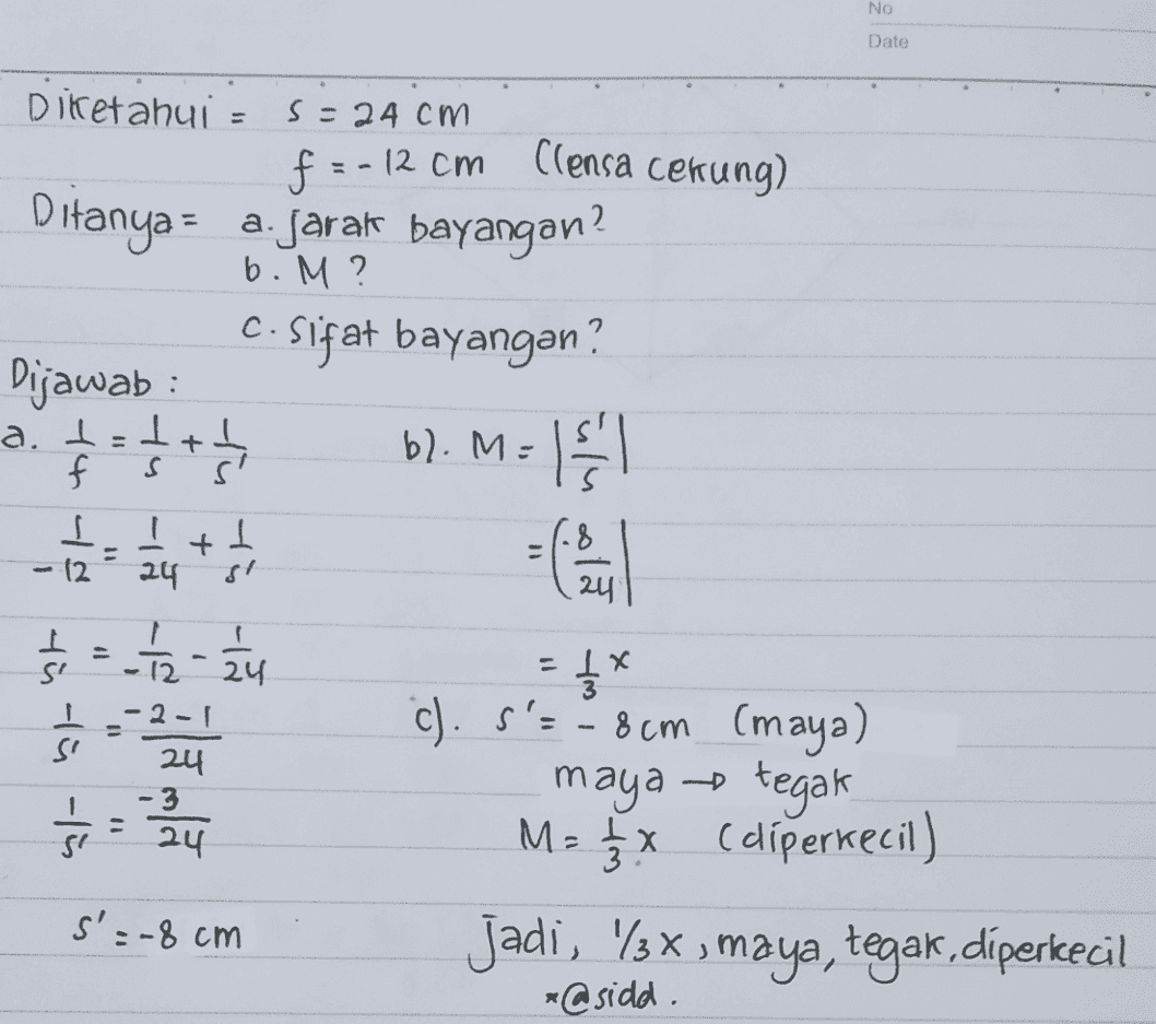 No Date Diketahui - s=24cm f =-12 cm (lensa cekung) Ditanya = a. jarak bayangan? b. M ? C. Sifat bayangan? Dijawab a. 1 - 5 + bl.M= - f 1 12 - - - + 24 tu ti 15 24 S -12 - ti ti ti 24 -2-1 24 -3 24 Ś= -34 = { * c). S'=8cm (maya) maya -tegak M = ģx (diperkecil) Jadi, %3x, maya, tegak,diperkecil *@sidd. s'=-8 cm 