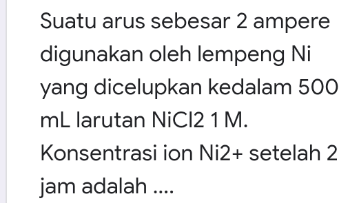Suatu arus sebesar 2 ampere digunakan oleh lempeng Ni yang dicelupkan kedalam 500 mL larutan NiCl2 1 M. Konsentrasi ion Ni2+ setelah 2 jam adalah .... 