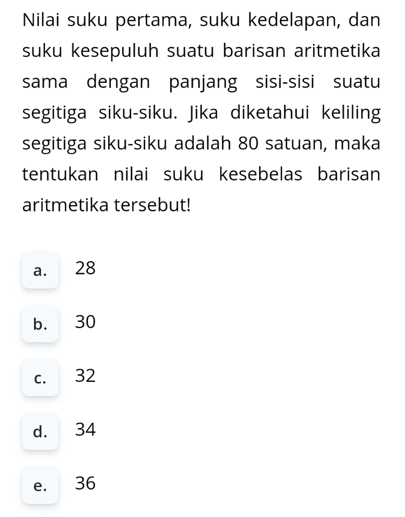 Nilai suku pertama, suku kedelapan, dan suku kesepuluh suatu barisan aritmetika sama dengan panjang sisi-sisi suatu segitiga siku-siku. Jika diketahui keliling segitiga siku-siku adalah 80 satuan, maka tentukan nilai suku kesebelas barisan aritmetika tersebut! a. 28 b. 30 c. 32 d. 34 e. 36 