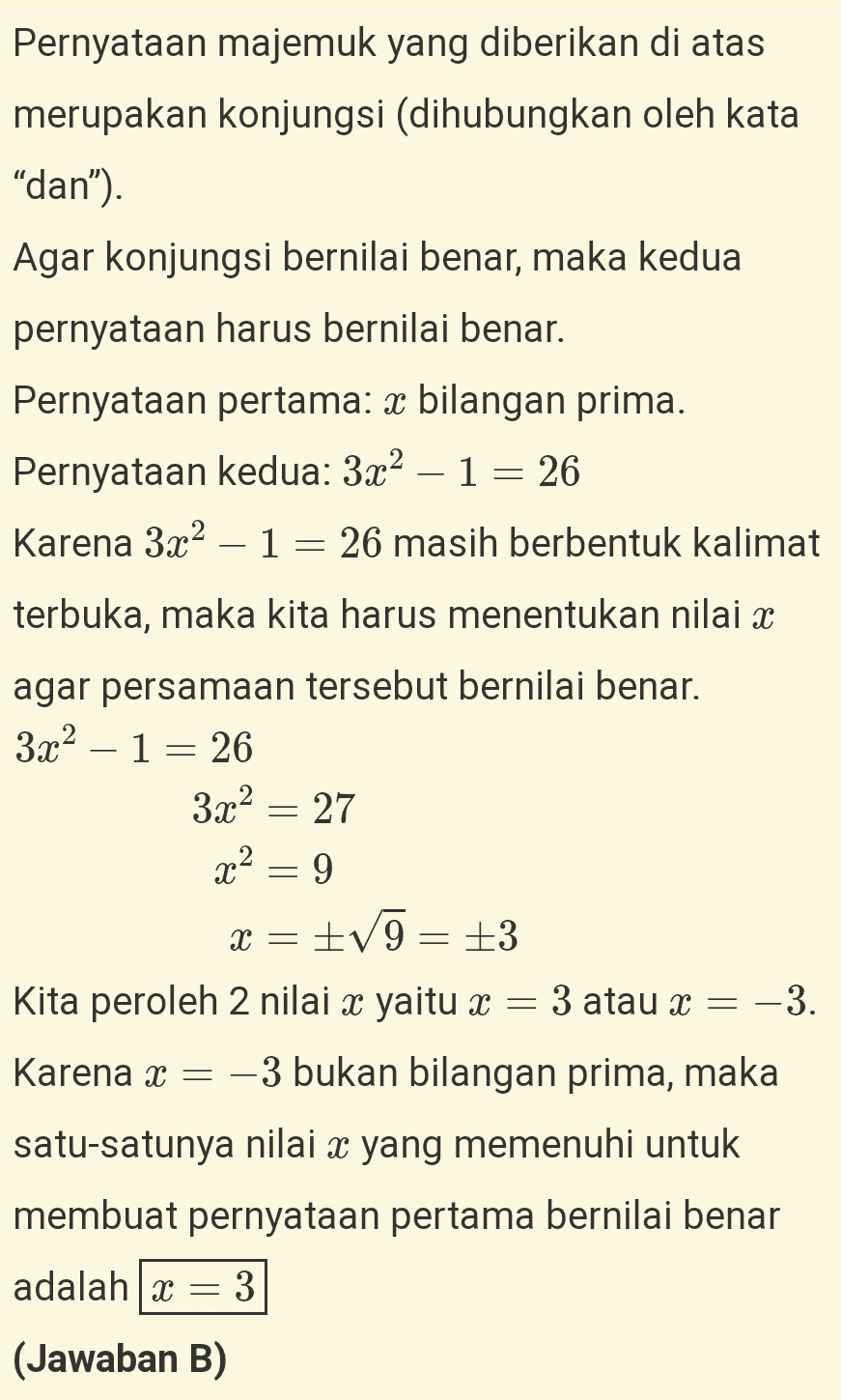 Pernyataan majemuk yang diberikan di atas merupakan konjungsi (dihubungkan oleh kata “dan”). Agar konjungsi bernilai benar, maka kedua pernyataan harus bernilai benar. Pernyataan pertama: x bilangan prima. Pernyataan kedua: 3.22 – 1 = 26 Karena 3x2 – 1 = 26 masih berbentuk kalimat terbuka, maka kita harus menentukan nilai x agar persamaan tersebut bernilai benar. 3x2 – 1 = 26 3.22 = 27 x2 = 9 = +V9 = +3 Kita peroleh 2 nilai x yaitu x = 3 atau x = -3. Karena x = -3 bukan bilangan prima, maka X = satu-satunya nilai x yang memenuhi untuk membuat pernyataan pertama bernilai benar adalah : 3 (Jawaban B) - 