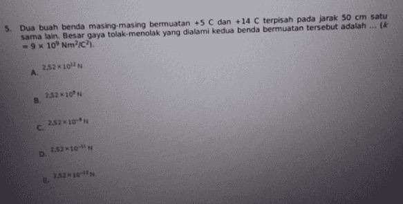 5. Dua buah benda masing-masing bermuatan +5 C dan +14 C terpisah pada jarak 50 cm satu sama lain. Besar gaya tolak-menolak yang dialami kedua benda bermuatan tersebut adalah ... ik - 9x 10' Nm'c. 2,52 1012 А. 2.52*10N B c. 252*10-N D. 3.52*10**** 2.52*10-** 