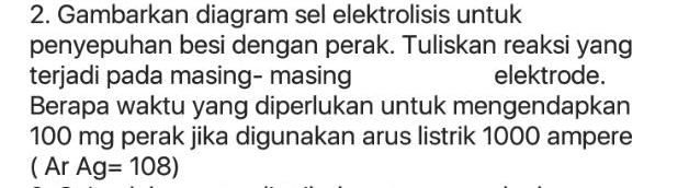 2. Gambarkan diagram sel elektrolisis untuk penyepuhan besi dengan perak. Tuliskan reaksi yang terjadi pada masing-masing elektrode. Berapa waktu yang diperlukan untuk mengendapkan 100 mg perak jika digunakan arus listrik 1000 ampere (Ar Ag= 108) 