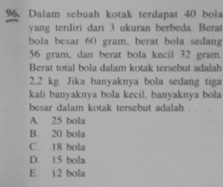 96. Dalam sebuah kotak terdapat 40 bola yang terdiri dari 3 ukuran berbeda. Berat bola besar 60 gram. berat bola sedang 56 gram, dan berat bola kecil 32 gram. Berat total bola dalam kotak tersebut adalah 2.2 kg. Jika banyaknya bola sedang tiga kali banyaknya bola kecil, banyaknya bola besar dalam kotak tersebut adalah A 25 bola 20 bola C 18 bola D. 15 bola E 12 bola 