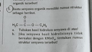 organik tersebut! (5. Suatu senyawa organik memiliki rumus struktur sebagai berikut o II HTC -0-0-C,H, a. Tuliskan hasil hidrolisis senyawa di atas! b. Jika senyawa hasil hidrolisisnya tidak bereaksi dengan KMnO, tentukan rumus struktur senyawa tersebut! 