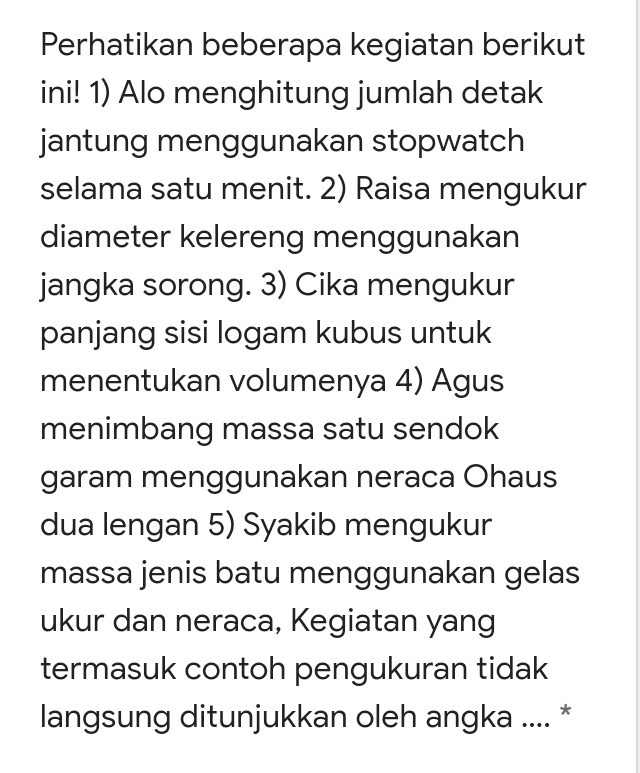 Perhatikan beberapa kegiatan berikut ini! 1) Alo menghitung jumlah detak jantung menggunakan stopwatch selama satu menit. 2) Raisa mengukur diameter kelereng menggunakan jangka sorong. 3) Cika mengukur panjang sisi logam kubus untuk menentukan volumenya 4) Agus menimbang massa satu sendok garam menggunakan neraca Ohaus dua lengan 5) Syakib mengukur massa jenis batu menggunakan gelas ukur dan neraca, Kegiatan yang termasuk contoh pengukuran tidak langsung ditunjukkan oleh angka .... 