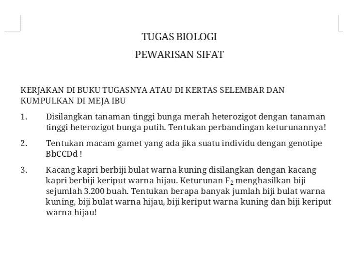 TUGAS BIOLOGI PEWARISAN SIFAT KERJAKAN DI BUKU TUGASNYA ATAU DI KERTAS SELEMBAR DAN KUMPULKAN DI MEJA IBU 1. Disilangkan tanaman tinggi bunga merah heterozigot dengan tanaman tinggi heterozigot bunga putih. Tentukan perbandingan keturunannya! 2. Tentukan macam gamet yang ada jika suatu individu dengan genotipe BbCCDd! 3. Kacang kapri berbiji bulat warna kuning disilangkan dengan kacang kapri berbiji keriput warna hijau. Keturunan F2 menghasilkan biji sejumlah 3.200 buah. Tentukan berapa banyak jumlah biji bulat warna kuning, biji bulat warna hijau, biji keriput warna kuning dan biji keriput warna hijau! 