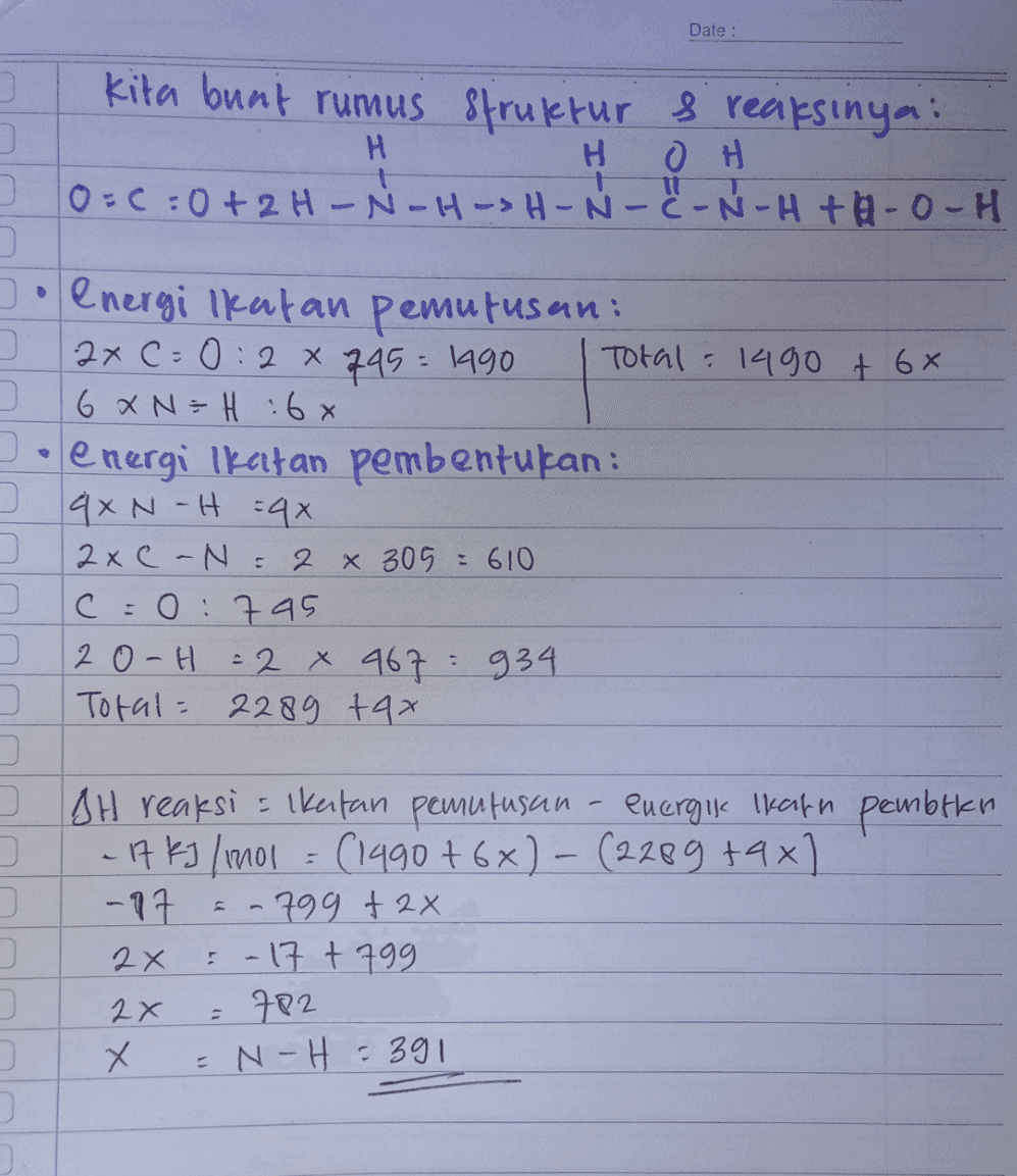 Date : kita buat rumus struktur & reaksinya: H H он 10=6:0+2H-N-H-SH-N-C-N-H+H-0-H Jo energi Ikatan pemutusan: 2x C0:2 x 745 : 1990 Total : 1490 + 6x 6 x N = H 6x energi Ikatan pembentukan: 2 qxN-H=4x 0 2xC-N = 2 x 305 = 610 c=0:795 20-H = 2 x 967 934 Total= 2289 tax - AH reaksi sikertan pemutusan - energi Ikann pembtlen - 17 kJ / 1001 = (1990+6x) - (2289 +4x) -17 .799 +2x 2x - 17 + 799 2x X N-H = 391 = 782 