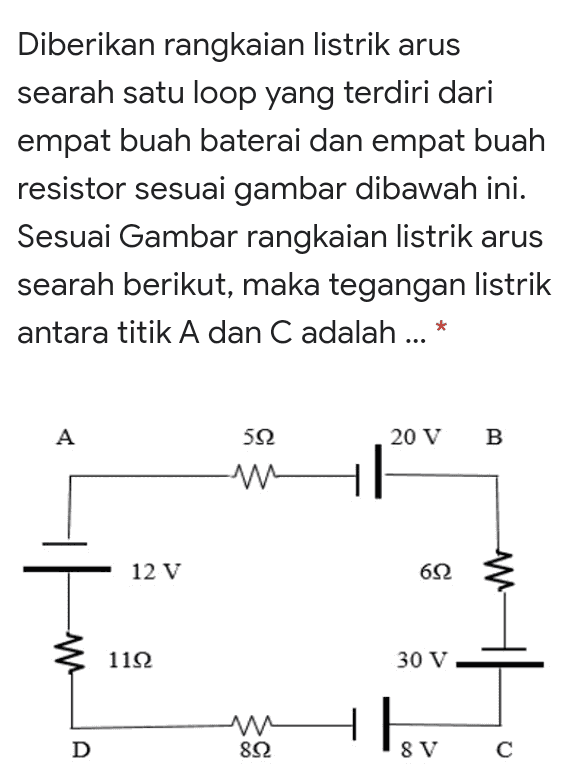 Diberikan rangkaian listrik arus searah satu loop yang terdiri dari empat buah baterai dan empat buah resistor sesuai gambar dibawah ini. Sesuai Gambar rangkaian listrik arus searah berikut, maka tegangan listrik antara titik A dan C adalah ... * A 592 20 V B - 12 V 692 W W 1122 30 V M 8Ω w D 8 V С 