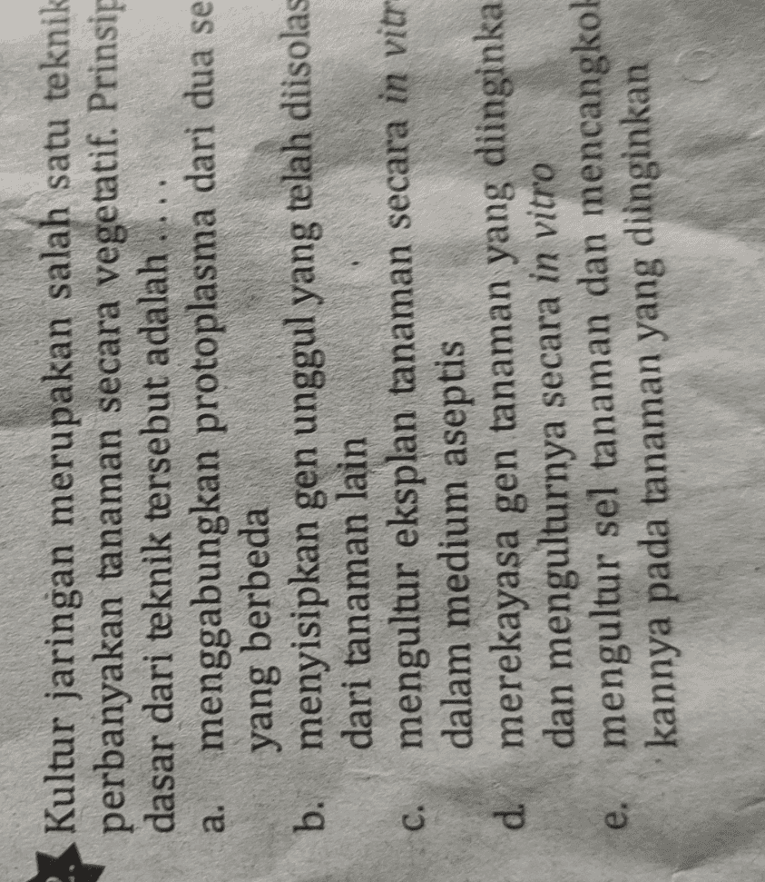 a. Kultur jaringan merupakan salah satu teknik perbanyakan tanaman secara vegetatif. Prinsip dasar dari teknik tersebut adalah .... menggabungkan protoplasma dari dua se yang berbeda b. menyisipkan gen unggul yang telah diisolas dari tanaman lain mengultur eksplan tanaman secara in vitr dalam medium aseptis d merekayasa gen tanaman yang diinginka dan mengulturnya secara in vitro mengultur sel tanaman dan mencangkol kannya pada tanaman yang diinginkan C. e. 
