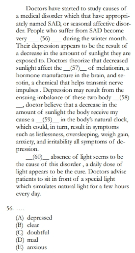 Doctors have started to study causes of a medical disorder which that have appropri- ately named SAD, or seasonal affective disor- der. People who suffer from SAD become very — (56) — during the winter month. Their depression appears to be the result of a decrease in the amount of sunlight they are exposed to. Doctors theorize that decreased sunlight affect the _(57)_ of melationin, a hormone manufacture in the brain, and se- rotin, a chemical that helps transmit nerve impulses. Depression may result from the ensuing imbalance of these two body_(58) _, doctor believe that a decrease in the amount of sunlight the body receive my cause a _(59)_ in the body's natural clock, which could, in turn, result in symptoms such as listlessness, oversleeping, weigh gain, anxiety, and irritability all symptoms of de- pression. _(60)_ absence of light seems to be the cause of this disorder , a daily dose of light appears to be the cure. Doctors advise patients to sit in front of a special light which simulates natural light for a few hours every day. 56. .... (A) depressed (B) clear (C) doubtful (D) mad (E) anxious 
