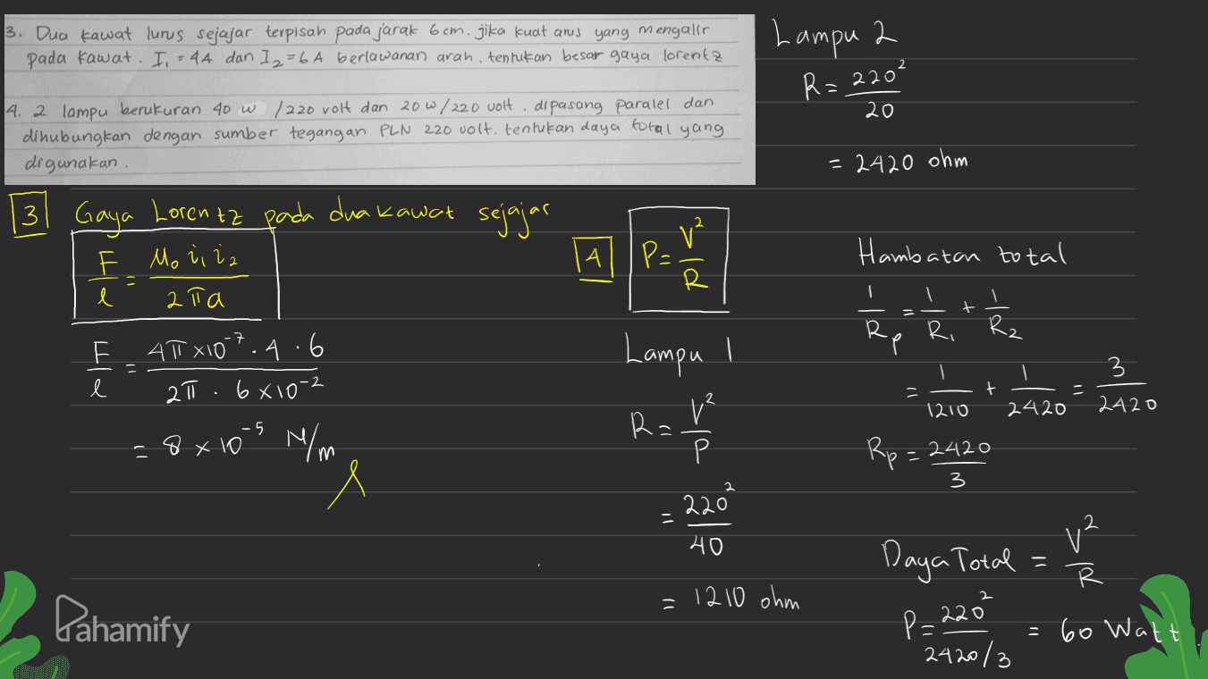 3. Dua kawat lurus sejajar terpisah pada jarak 6cm. jika kuat anis yang mengalir pada kawat. I, = 4A dan I 2 = 6 A berlawanan arah, tentukan besar gaya lorentz Lampu 2 R=220 20 4. 2 lampu berukuran 40 W / 220 volt dan 20 W / 220 volt. dipasang paralel dan dihubungkan dengan sumber tegangan PLN 220 volt. tentukan daya total yang digunakan = 2420 ohm 13 Gaya Lorentz pada dua kawat sejajar F Mo liia A les sld Hambatan total R l 2Та t R Ri Rz 49x107.4.6 2 6810- Lampu I = l 3 -- + - 1210 2420 2420 Ra. 1 VP m Rp=2420 - -8x10 N/m " 3 2202 - 40 v2 Daya Total - R Pahamify =1210 ohm P=220² = 60 Watt 2420/3 