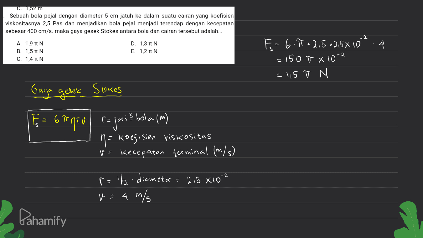 C. 1,52 m Sebuah bola pejal dengan diameter 5 cm jatuh ke dalam suatu cairan yang koefisien viskositasnya 2,5 Pas dan menjadikan bola pejal menjadi terendap dengan kecepatan sebesar 400 cm/s. maka gaya gesek Stokes antara bola dan cairan tersebut adalah... ܕܢ Α. 1,9πΝ B. 1,5 IN C. 1,4 N D. 13 IN Ε. 1,2πΝ · 4 F = 6.11- 2,5 -2,5x10 = 150 X10-2 = 1,5 π M Gaga gesck Stokes m) E = 6 inru rajari? bola (m) E 6 n= koefisien viskositas v= Kecepatan terminal (m/s) r='l-diameter = 2,5 X10-2 v: 4 m/s Pahamify 