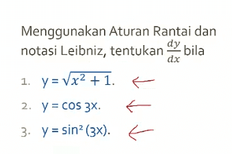 dx Menggunakan Aturan Rantai dan notasi Leibniz, tentukan dy bila 1. y = Vx2 + 1. E 2. y = COS 3X. E- 3. y = sin? (3x). E ) 
1. Diketahui f(x) = 1 + 2x. Tentukan f(x) dan f'(x). 2. Tentukan rumus umum turunan ke-n dari a. f(x) = cos 2x. . b. g(x) = C. H(x) = Vx. x 
1. Tentukan persamaan garis singgung pada kurva y5 + 7y = x3 di titik (-2,-1). 2. Diberikan persamaan y3 – x2 + 2X = 1, dy tentukan dan d'y dx dx? 
1. Menggunakan Aturan Rantai, tentukan turunan dari: a. f(x) = Vx2 + 1. b. G(x) = cos 3x. 2. Nyatakan h(x) = sin3 4x sebagai hasil komposisi dari beberapa fungsi, kemudian tentukan h'(x). 
