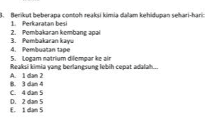 Berikut beberapa contoh reaksi kimia dalam kehidupan sehari-hari: 1. Perkaratan besi 2. Pembakaran kembang apai 3. Pembakaran kayu 4. Pembuatan tape 5. Logam natrium dilempar ke air Reaksi kimia yang berlangsung lebih cepat adalah... A1 dan 2 B. 3 dan 4 c. 4 dan 5 D. 2 dan 5 E. 1 dan 5 