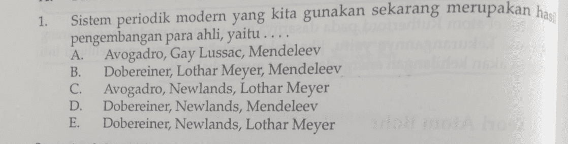 1. Sistem periodik modern yang kita gunakan sekarang merupakan hasil pengembangan para ahli, yaitu .... Avogadro, Gay Lussac, Mendeleev Dobereiner, Lothar Meyer, Mendeleev Avogadro, Newlands, Lothar Meyer Dobereiner, Newlands, Mendeleev E. Dobereiner, Newlands, Lothar Meyer A. B. C. D. 