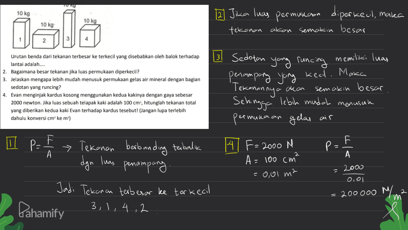 TURY 10 kg 12 Jika luas permukaan diperkecil, maka 10 kg 10 kg jale tekanan akan semakin besar 131 Sedotan m Urutan benda dari tekanan terbesar ke terkecil yang disebabkan oleh balok terhadap lantai adalah.... 2. Bagaimana besar tekanan jika luas permukaan diperkecil? 3. Jelaskan mengapa lebih mudah menusuk permukaan gelas air mineral dengan bagian sedotan yang runcing? 4. Evan menginjak kardus kosong menggunakan kedua kakinya dengan gaya sebesar 2000 newton. Jika luas sebuah telapak kaki adalah 100 cm2, hitunglah tekanan total yang diberikan kedua kaki Evan terhadap kardus tesebut! (Jangan lupa terlebih dahulu konversi cm'ke mº) ' Sehingga yang runcing memiliki luas penampang yang kecil. Maka Tekanannya akan semakin besar lebih mudah menusuh per gelas air mukaan F P= А dgn luas > Tekanan berbanding terbalik penampang Jadi Tekanan terbesar ke terkecil 3,1, 4,2 141 F= 2000 N A= 100 cm² =0,01 m2 pa F p. А 2000 0,01 200000 M 2 m Pahamify 