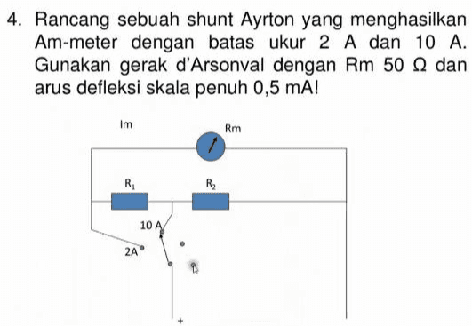 4. Rancang sebuah shunt Ayrton yang menghasilkan Am-meter dengan batas ukur 2 A dan 10 A. Gunakan gerak d'Arsonval dengan Rm 50 dan arus defleksi skala penuh 0,5 mA! Im Rm R R 10 A 2A 