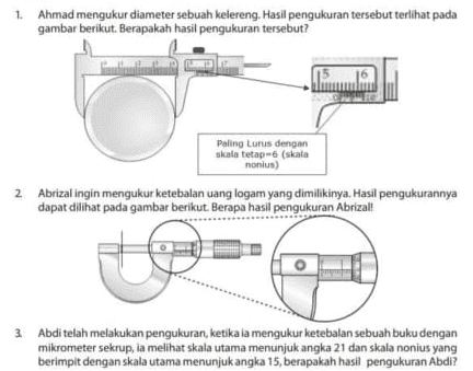 1. Ahmad mengukur diameter sebuah kelereng. Hasil pengukuran tersebut terlihat pada gambar berikut. Berapakah hasil pengukuran tersebut? Paling Lurus dengan skala tetap 6 (skala nonius) 2 Abrizal ingin mengukur ketebalan uang logam yang dimilikinya. Hasil pengukurannya dapat dilihat pada gambar berikut. Berapa hasil pengukuran Abrizall 3. Abdi telah melakukan pengukuran, ketika ia mengukur ketebalan sebuah buku dengan mikrometer sekrup, ia melihat skala utama menunjuk angka 21 dan skala nonius yang berimpit dengan skala utama menunjukangka 15, berapakah hasil pengukuran Abdi? 