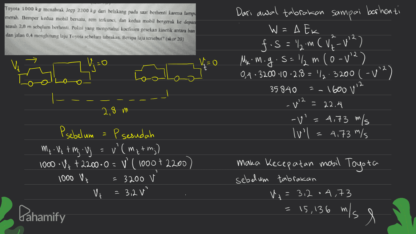 Toyota 1000 kg menabral Jesp 2200 kg dari belakang pada saat berhenti karena lampu merah. Bemper kedua mobil bersatu. rem terkunci, dan ketua mobil bergerak ke depan scaul 28 m schylum berhenti. Polisi yang mengetahui koefisien gesclan kinetik antara ban dan jalan 0,4 menghitung laju Toyola schelewa tabakas Belaju tersebut (kor 20) Dari awal tabrakan sampai berhenti W = Ek f.S="l2m ( V7-12) My m.g.s=12m (0-v2) m ( 0,4-3200-10-2,8 = '12:3200 (-12) 1600 112 0 35840 12 = 22.4 2,8 m -v' = 4,73 m/s lul 4,73 m/s m Psebelum = P sesudah P My v tmj Vj = v' (ma+m;) 1000V+ + 2200.0 = V (1000 + 2200) 1000 Vt = 3200 V VE = 3,2 maka kecepatan mobil Toyota sebelum tabrakan V+ = 3.2.4,73 Я Pahamify = 15, 136 m/s e 