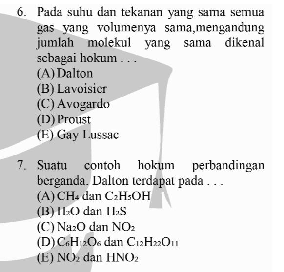 6. Pada suhu dan tekanan yang sama semua gas yang volumenya sama,mengandung jumlah molekul yang sama dikenal sebagai hokum ... (A) Dalton (B) Lavoisier (C) Avogardo (D) Proust (E) Gay Lussac 7. Suatu contoh hokum perbandingan berganda. Dalton terdapat pada ... (A) CH4 dan C2H5OH (B) H20 dan H2S (C)Na2O dan NO2 (D) C6H12O6 dan C12H22011 (E) NO2 dan HNO2 