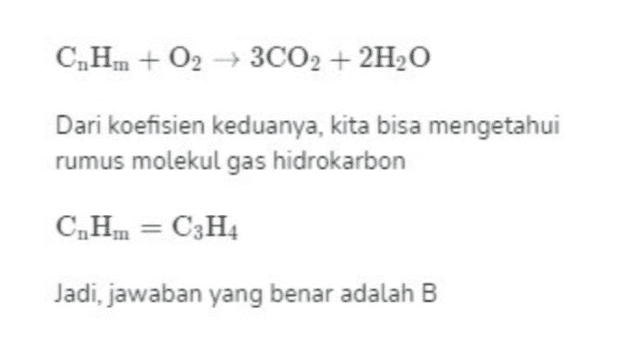 C,H,. + O2 + 3CO2 + 2H2O Dari koefisien keduanya, kita bisa mengetahui rumus molekul gas hidrokarbon C,Hin = C3H4 Jadi, jawaban yang benar adalah B 
C,H,n + O2 + CO2 + H2O Untuk mendapatkan jumlah atom C dan H- nya, kita bandingkan gas CO2 dengan uap H2O volume gas CO2 koefisien gas CO2 volume gas H,O koefisien gas H,O 120 koefisien gas CO2 80 koefisien gas H,O koefisien gas CO2 3 koefisien gas H2O 2 II 
Hipotesis Avogadro berbunyi "Pada suhu dan tekanan sama, semua gas bervolume sama mengandung jumlah molekul yang sama pula". Sehingga, perbandingan volume gas- gas tersebut juga merupakan perbandingan jumlah molekul yang terlibat di dalam reaksi. Artinya, perbandingan volume gas-gas yang bereaksi sama dengan koefisien reaksinya. volume gas A volume gas B koefisien gas A koefisien gas B Persamaan reaksi yang terjadi pada soal berupa C,H,n + O2 + CO2 + H2O 