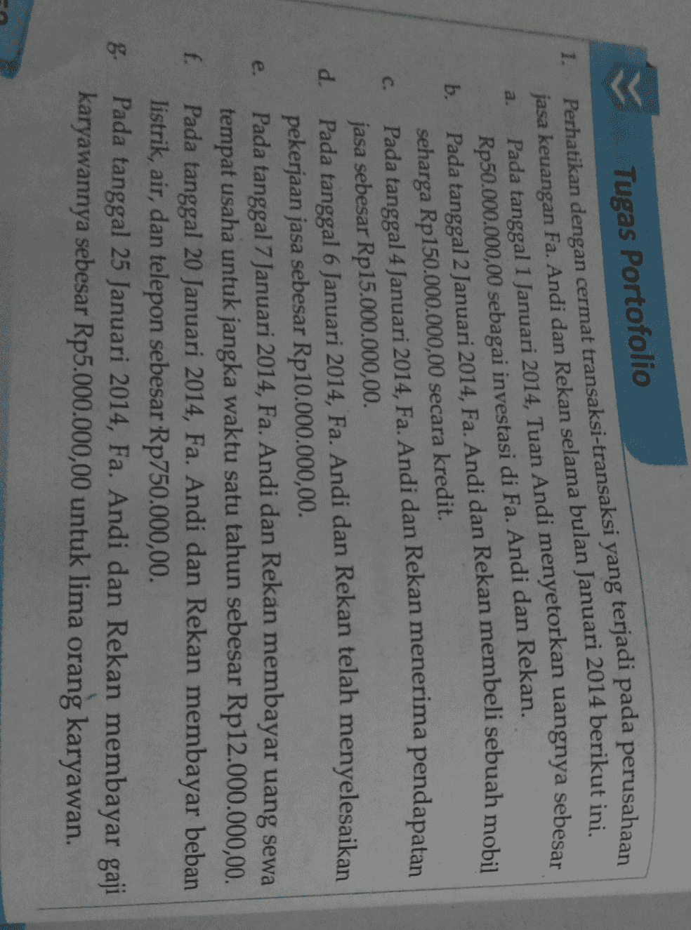 Tugas Portofolio 1. Perhatikan dengan cermat transaksi-transaksi yang terjadi pada perusahaan a. b. c. jasa keuangan Fa. Andi dan Rekan selama bulan Januari 2014 berikut ini. Pada tanggal 1 Januari 2014, Tuan Andi menyetorkan uangnya sebesar Rp50.000.000,00 sebagai investasi di Fa. Andi dan Rekan. Pada tanggal 2 Januari 2014, Fa. Andi dan Rekan membeli sebuah mobil seharga Rp150.000.000,00 secara kredit. Pada tanggal 4 Januari 2014, Fa. Andi dan Rekan menerima pendapatan jasa sebesar Rp15.000.000,00 Pada tanggal 6 Januari 2014, Fa. Andi dan Rekan telah menyelesaikan pekerjaan jasa sebesar Rp10.000.000,00. Pada tanggal 7 Januari 2014, Fa. Andi dan Rekan membayar uang sewa tempat usaha untuk jangka waktu satu tahun sebesar Rp12.000.000,00. Pada tanggal 20 Januari 2014, Fa. Andi dan Rekan membayar beban listrik, air, dan telepon sebesar Rp750.000,00 d. e. f. 8 Pada tanggal 25 Januari 2014, Fa. Andi dan Rekan membayar gaji karyawannya sebesar Rp5.000.000,00 untuk lima orang karyawan. 