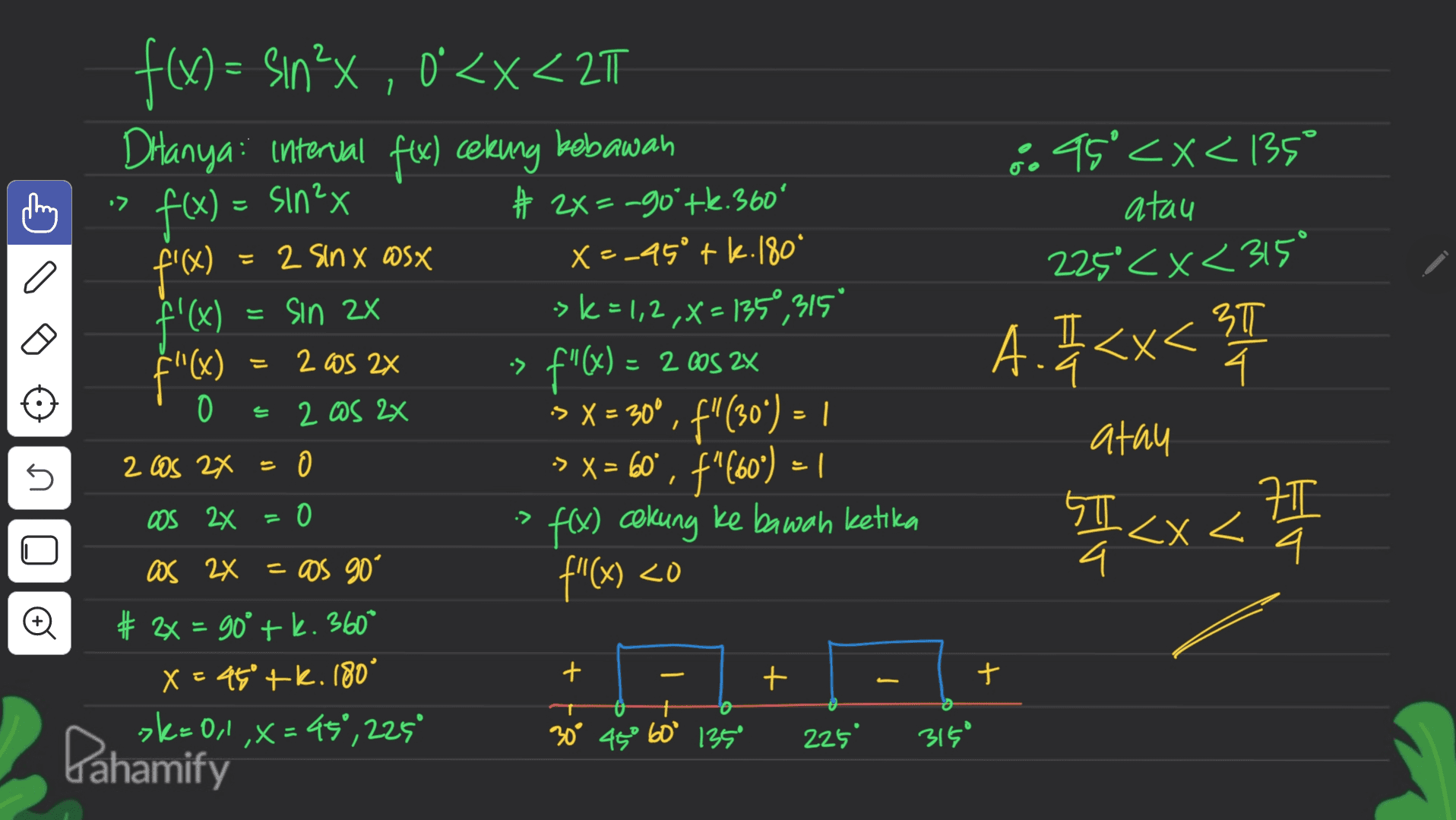 - . •> f(x) = sin2x 49'<x< (35° atau 225 <x<315° 3T 4 a t'a I اد 2005 2x A. <x<T •> 2x f(x) = Sın?X, O'<x<217 0 Ditanya: interval fex) cekung babawan # 2X=-go'tk.360° 2 Sinx Wsx X=-45° + k.180 f'(x) sin 2x > k = 1,2,x=1350,315 $"(x) F"(x) = 2 cos ZX fW 2 OS 2x > X = 300, f"(304 ) = 1 : อ -X , > x= 60°, f"-60") = 1 f(x) cekung ke bawah ketika as 2x = os go · f"(x) < (x # 2x = 90° + k.360* X = 45° + k. 180° >k=0,1,x=45°, 225° 30° 45° 60° 135° O If - atau 2 Cos 2x = 5 = Oos 2x O 4T 1 < x < 27 SI I x< ग 4 # + - + + o 225 3150 Pahamify 