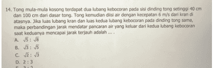 14. Tong mula-mula kosong terdapat dua lubang kebocoran pada sisi dinding tong setinggi 40 cm dan 100 cm dari dasar tong. Tong kemudian diisi air dengan kecepatan 6 m/s dari kran di atasnya. Jika luas lubang kran dan luas kedua lubang kebocoran pada dinding tong sama, maka perbandingan jarak mendatar pancaran air yang keluar dari kedua lubang kebocoran saat keduanya mencapai jarak terjauh adalah .... A √ √ B. 3: c. :/ D. 2:3 